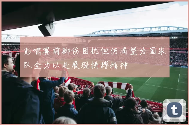 彭啸赛前脚伤困扰但仍渴望为国家队全力以赴展现拼搏精神