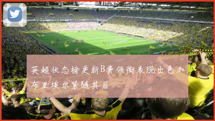 英超状态榜更新B费领衔表现出色加布里埃尔紧随其后
