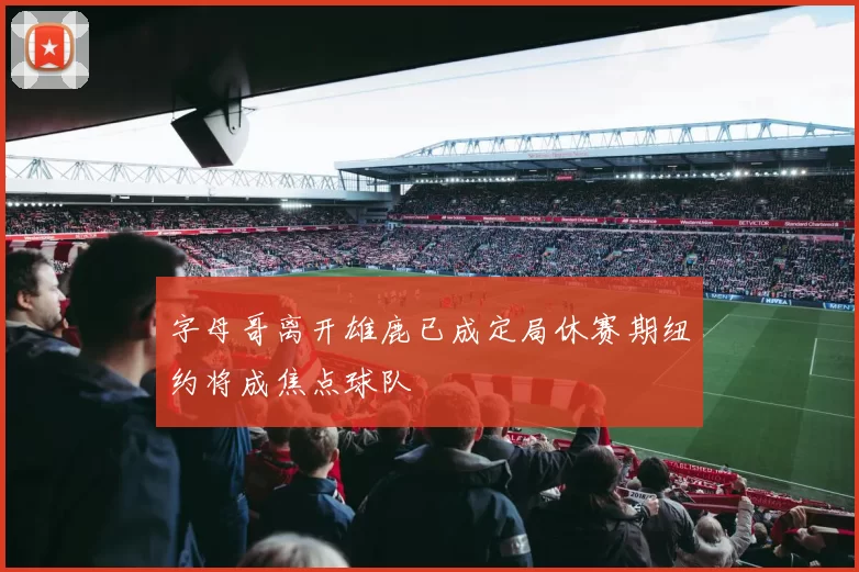 字母哥离开雄鹿已成定局休赛期纽约将成焦点球队