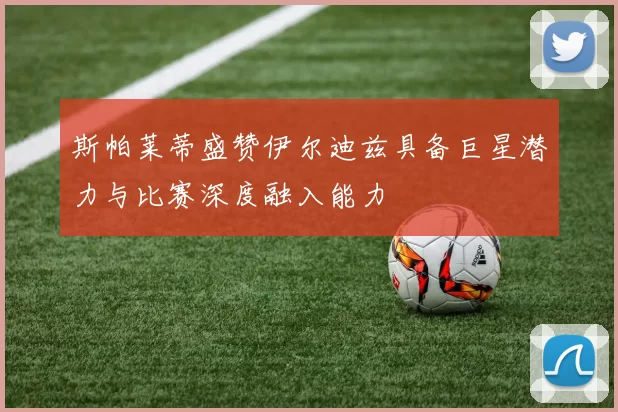 斯帕莱蒂盛赞伊尔迪兹具备巨星潜力与比赛深度融入能力