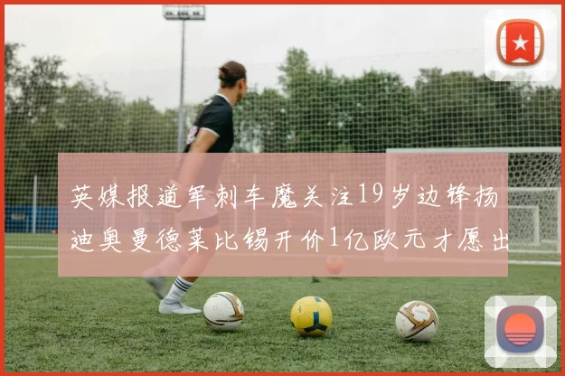英媒报道军刺车魔关注19岁边锋扬迪奥曼德莱比锡开价1亿欧元才愿出售