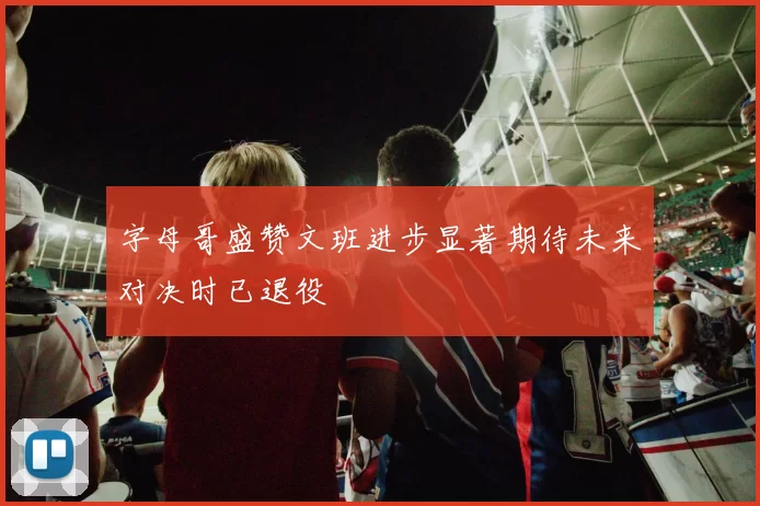 字母哥盛赞文班进步显著期待未来对决时已退役