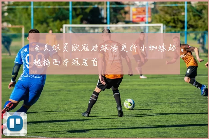 南美球员欧冠进球榜更新小蜘蛛超越梅西夺冠居首