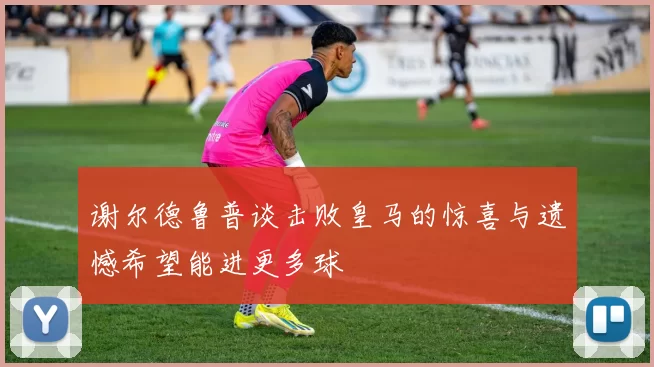 谢尔德鲁普谈击败皇马的惊喜与遗憾希望能进更多球