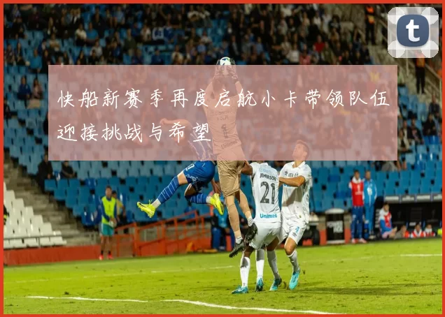 快船新赛季再度启航小卡带领队伍迎接挑战与希望