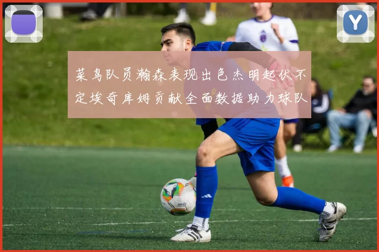 菜鸟队员瀚森表现出色杰明起伏不定埃奇库姆贡献全面数据助力球队