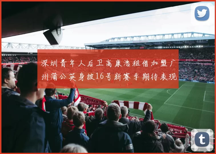深圳青年人后卫高康浩租借加盟广州蒲公英身披16号新赛季期待表现
