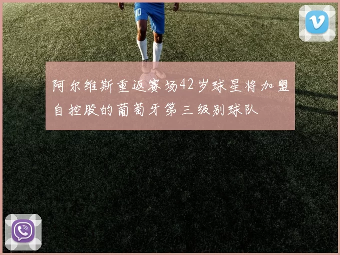 阿尔维斯重返赛场42岁球星将加盟自控股的葡萄牙第三级别球队