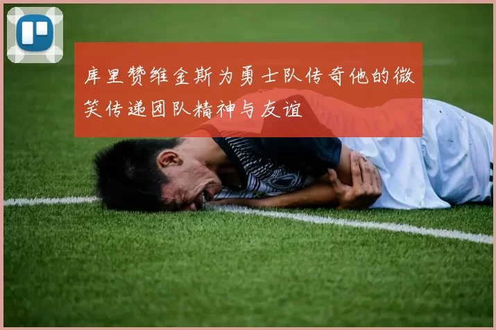 库里赞维金斯为勇士队传奇他的微笑传递团队精神与友谊